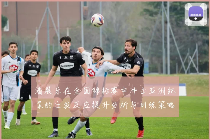 潘展乐在全国锦标赛中冲击亚洲纪录的出发反应提升分析与训练策略探讨